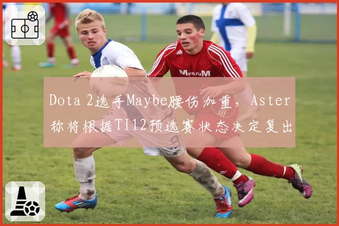 Dota 2选手Maybe腰伤加重，Aster称将根据TI12预选赛状态决定复出