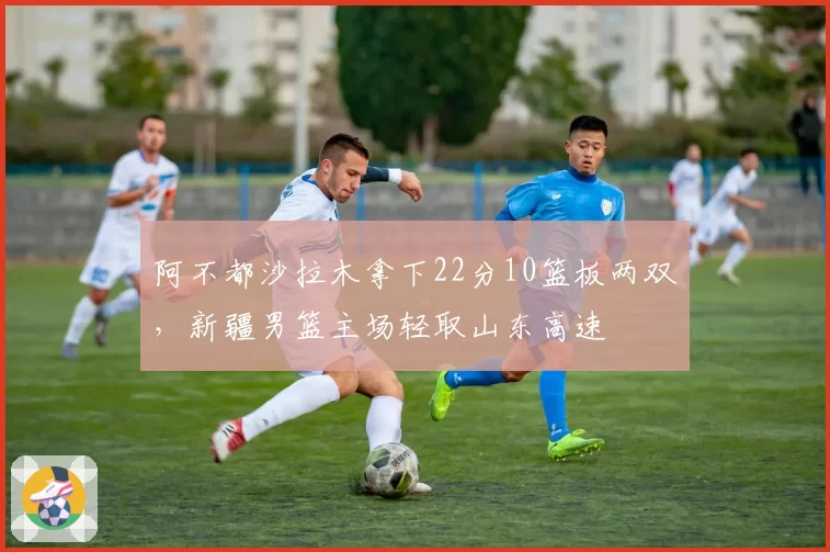 阿不都沙拉木拿下22分10篮板两双，新疆男篮主场轻取山东高速