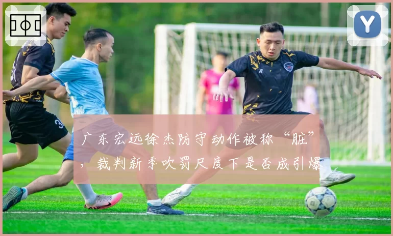 广东宏远徐杰防守动作被称“脏”,裁判新季吹罚尺度下是否成引爆点?