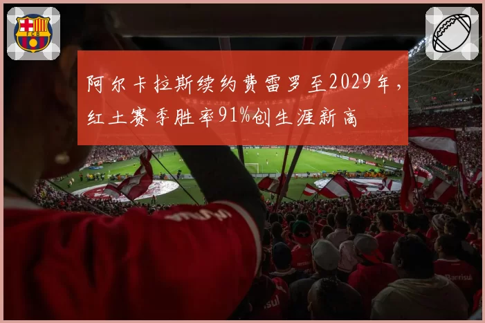 阿尔卡拉斯续约费雷罗至2029年,红土赛季胜率91%创生涯新高