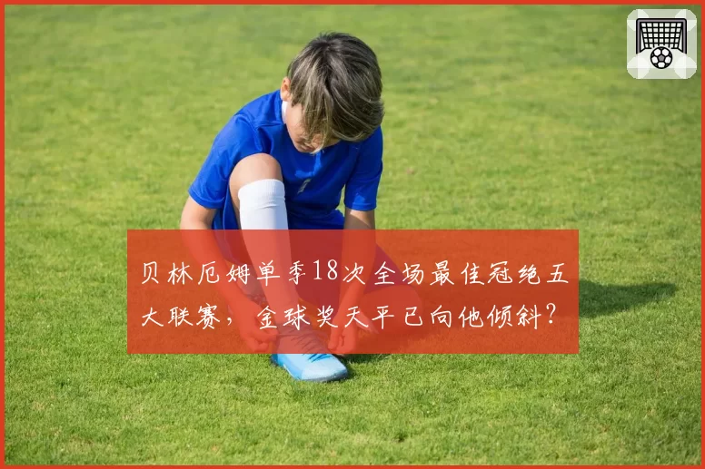 贝林厄姆单季18次全场最佳冠绝五大联赛,金球奖天平已向他倾斜?