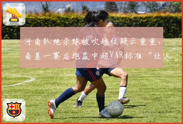 河南队绝杀球被吹越位疑云重重，南基一赛后炮轰中超VAR标准“让人看不懂”