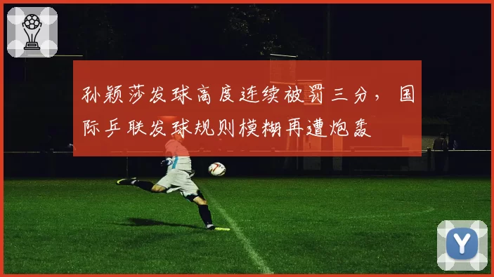 孙颖莎发球高度连续被罚三分,国际乒联发球规则模糊再遭炮轰