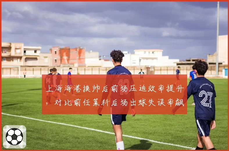 上海海港换帅后前场压迫效率提升，对比前任莱科后场出球失误率飙升