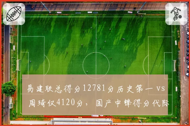 易建联总得分12781分历史第一 vs 周琦仅4120分，国产中锋得分代际差距拉大