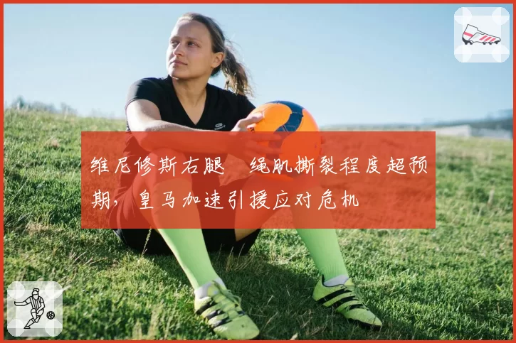 维尼修斯右腿腘绳肌撕裂程度超预期,皇马加速引援应对危机