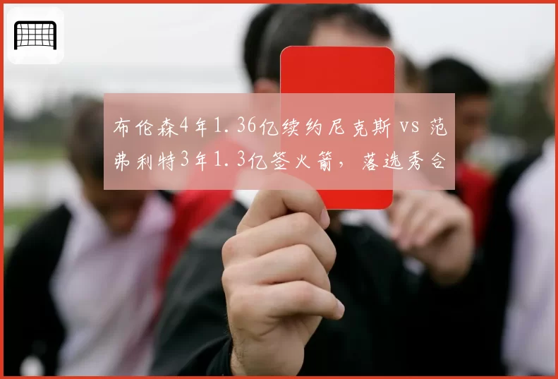 布伦森4年1.36亿续约尼克斯 vs 范弗利特3年1.3亿签火箭,落选秀合同性价比大比拼