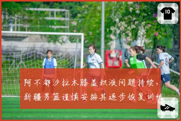 阿不都沙拉木膝盖积液问题持续，新疆男篮谨慎安排其逐步恢复训练