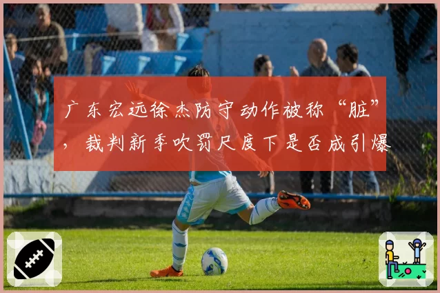 广东宏远徐杰防守动作被称“脏”，裁判新季吹罚尺度下是否成引爆点？