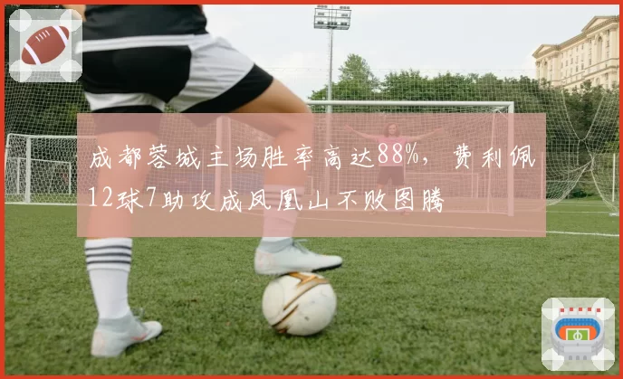 成都蓉城主场胜率高达88%，费利佩12球7助攻成凤凰山不败图腾