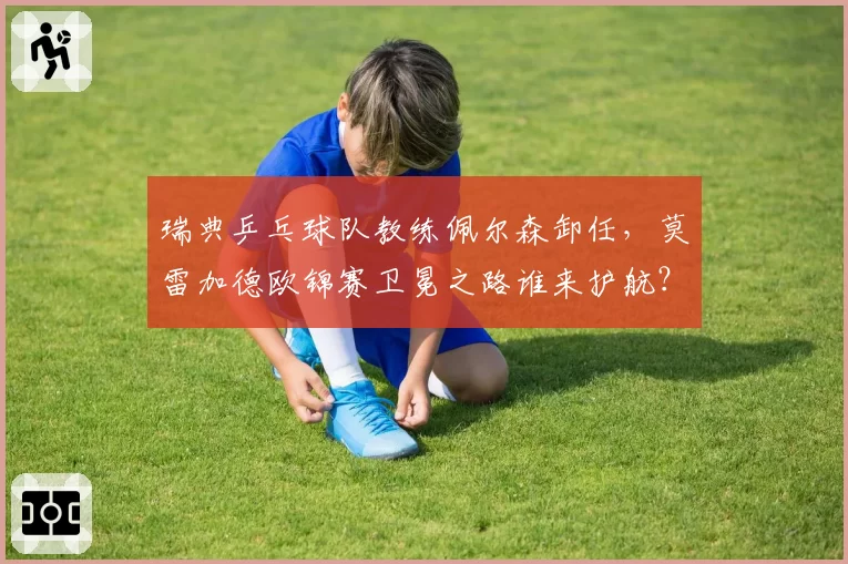 瑞典乒乓球队教练佩尔森卸任，莫雷加德欧锦赛卫冕之路谁来护航？