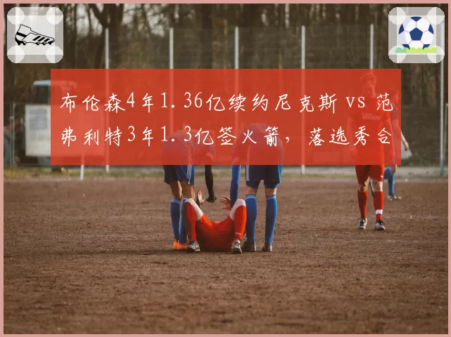 布伦森4年1.36亿续约尼克斯 vs 范弗利特3年1.3亿签火箭，落选秀合同性价比大比拼