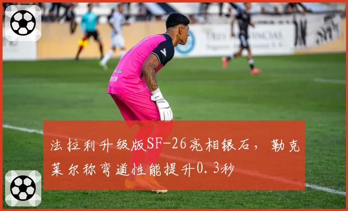 法拉利升级版SF-26亮相银石,勒克莱尔称弯道性能提升0.3秒