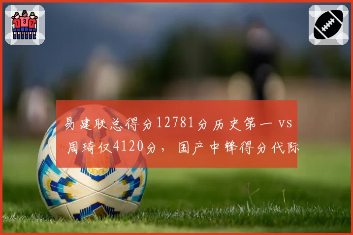 易建联总得分12781分历史第一 vs 周琦仅4120分,国产中锋得分代际差距拉大