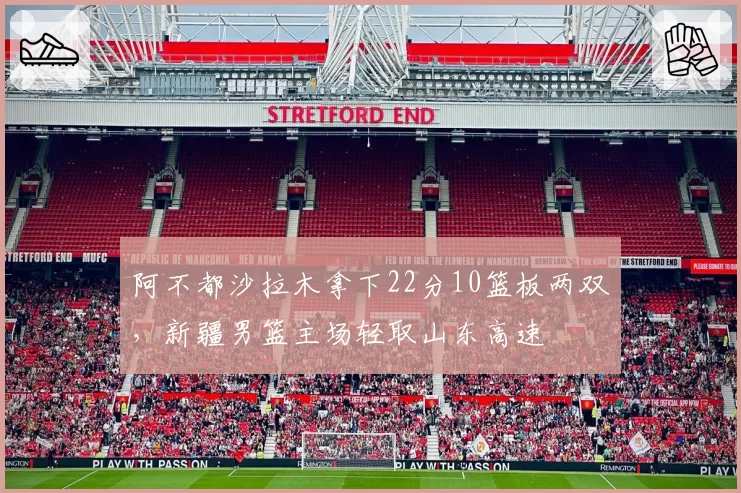 阿不都沙拉木拿下22分10篮板两双，新疆男篮主场轻取山东高速