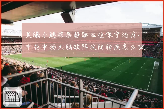 吴曦小腿深层静脉血栓保守治疗,申花中场大脑缺阵攻防转换怎么破?