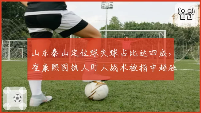 山东泰山定位球失球占比达四成,崔康熙固执人盯人战术被指中超独一份倒退