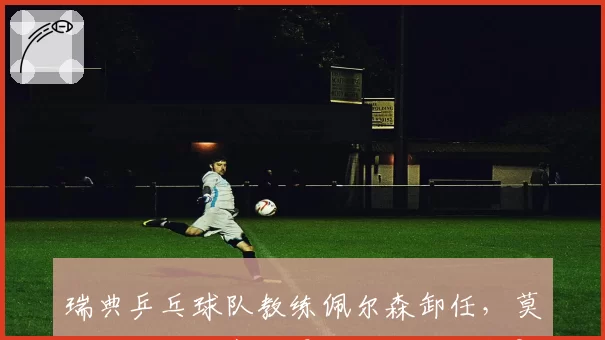 瑞典乒乓球队教练佩尔森卸任,莫雷加德欧锦赛卫冕之路谁来护航?