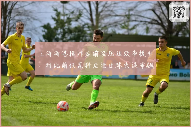 上海海港换帅后前场压迫效率提升,对比前任莱科后场出球失误率飙升