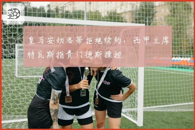 皇马安切洛蒂拒绝续约,西甲主席特瓦斯指责门德斯操控