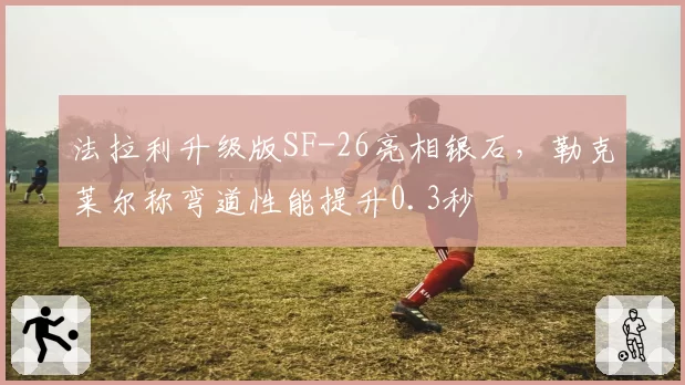 法拉利升级版SF-26亮相银石,勒克莱尔称弯道性能提升0.3秒