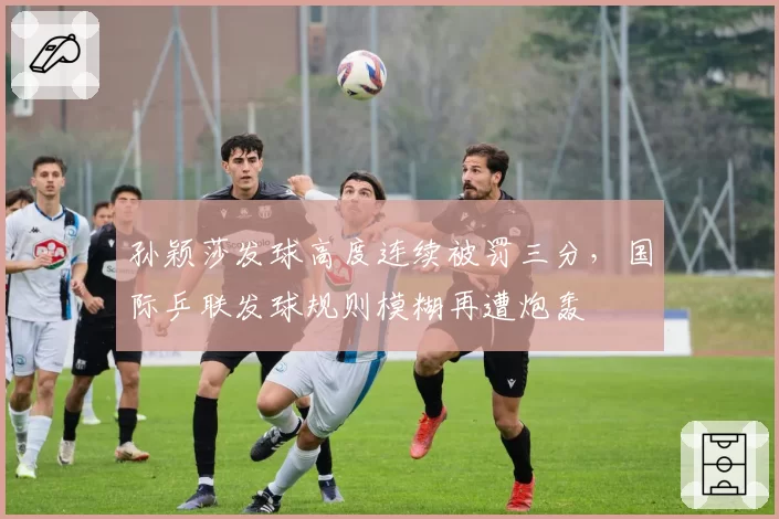 孙颖莎发球高度连续被罚三分，国际乒联发球规则模糊再遭炮轰