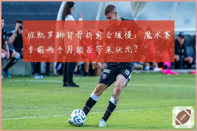 班凯罗脚背骨折愈合缓慢,魔术赛季前两个月能否等来状元?