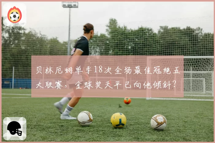 贝林厄姆单季18次全场最佳冠绝五大联赛,金球奖天平已向他倾斜?