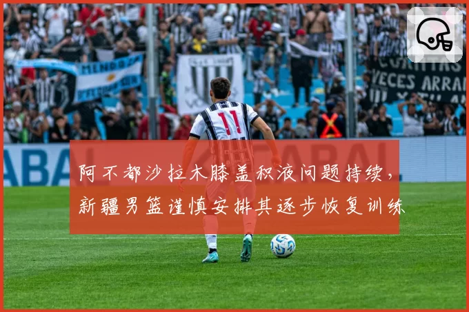 阿不都沙拉木膝盖积液问题持续，新疆男篮谨慎安排其逐步恢复训练
