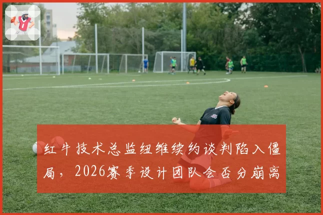 红牛技术总监纽维续约谈判陷入僵局，2026赛季设计团队会否分崩离析？