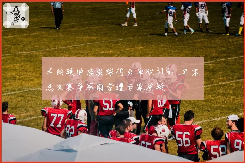 辛纳硬地接发球得分率仅31%,年末总决赛争冠前景遭专家质疑