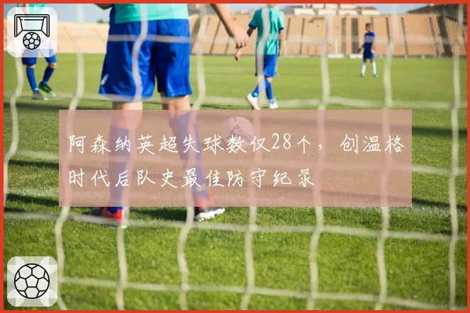 阿森纳英超失球数仅28个，创温格时代后队史最佳防守纪录