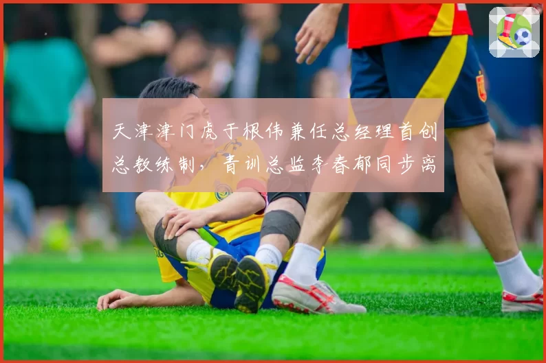 天津津门虎于根伟兼任总经理首创总教练制,青训总监李春郁同步离队