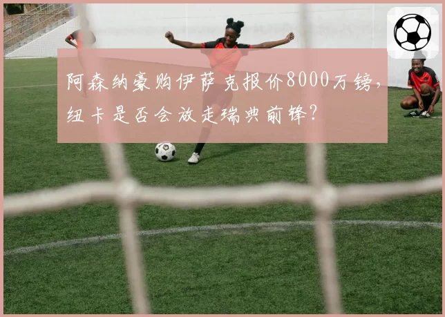 阿森纳豪购伊萨克报价8000万镑,纽卡是否会放走瑞典前锋?