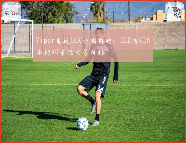 Viper重返LCK传闻再起,HLE与GEN竞标AD市场头号目标