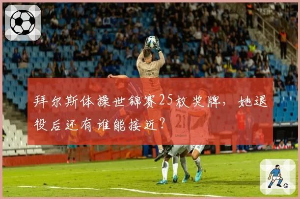 拜尔斯体操世锦赛25枚奖牌，她退役后还有谁能接近？