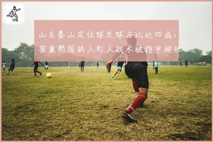 山东泰山定位球失球占比达四成，崔康熙固执人盯人战术被指中超独一份倒退